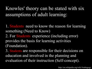 Knowles' theory can be stated with six
assumptions of adult learning:
1. Students need to know the reason for learning
something (Need to Know)
2. For Students experience (including error)
provides the basis for learning activities
(Foundation).
3. Students are responsible for their decisions on
education and involved in the planning and
evaluation of their instruction (Self-concept).
http://en.wikipedia.org/wiki/Andragogy
 
