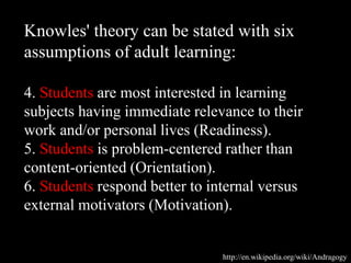 Knowles' theory can be stated with six
assumptions of adult learning:
4. Students are most interested in learning
subjects having immediate relevance to their
work and/or personal lives (Readiness).
5. Students is problem-centered rather than
content-oriented (Orientation).
6. Students respond better to internal versus
external motivators (Motivation).
http://en.wikipedia.org/wiki/Andragogy
 