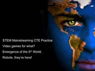 STEM Mainstreaming CTE Practice
Video games for what?
Emergence of the 5th World.
Robots, they‘re here!
 