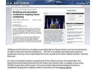 "While we tend to focus on simulators associated with our flying mission such as aircrew training,
air traffic control and aircraft maintenance ... the fact is simulators permeate every aspect of
qualification training in the United States Air Force, as well as the other military services," General
Rice said.
An array of simulation systems supporting all of the military services, first responders, the
Department of Homeland Security and the health care industry were on display across some
220,000 square feet of floor space. The environments featured technologies to enhance
capabilities ranging from irregular warfare to casualty care and serious games.
 