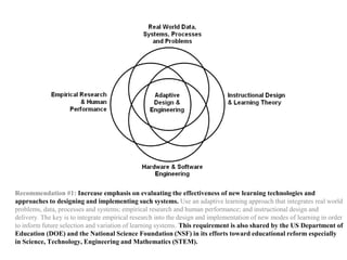 Recommendation #1: Increase emphasis on evaluating the effectiveness of new learning technologies and
approaches to designing and implementing such systems. Use an adaptive learning approach that integrates real world
problems, data, processes and systems; empirical research and human performance; and instructional design and
delivery. The key is to integrate empirical research into the design and implementation of new modes of learning in order
to inform future selection and variation of learning systems. This requirement is also shared by the US Department of
Education (DOE) and the National Science Foundation (NSF) in its efforts toward educational reform especially
in Science, Technology, Engineering and Mathematics (STEM).
 