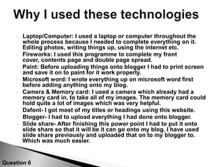 Display your final cover, contents, double page spread, annotate these either in flickr with tags or in ppt boxes, you could also film yourself doing a demonstrtation showing how the language, fonts, layouts and use of colour attracted/addressed the audience. Show what questions you asked your audience with pictures about your production, or interview your audience. Include a summary of your audience feedback - what do you think of the front cover, contents page, double page spread?5:How Did You Attract/Address Your Audience ?Question 5