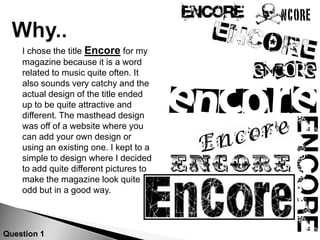 Why..	I chose the title Encore for my magazine because it is a word related to music quite often. It also sounds very catchy and the actual design of the title ended up to be quite attractive and different. The masthead design was off of a website where you can add your own design or using an existing one. I kept to a simple to design where I decided to add quite different pictures to make the magazine look quite odd but in a good way. Question 1