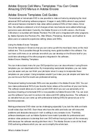 Adobe Encore Cs6 Menu Templates: You Can Create
Amazing DVD Menus in Adobe Encore

Adobe Encore Templates Cs6 Guides
 Personalized or homemade DVD is now possible to make at home by employing the most
advanced DVD authoring software program. It began in early 2000s where it was packed
with several features intended to help video editors produce DVDs of their videos. Since
then, the software underwent a lot of changes where new features were added while bugs
and errors were eliminated. Currently, the Adobe Encore is in its 6th version—the Encore
CS6 where it is bundled with Adobe Premiere Pro CS6 and is integrated with other programs
by Adobe Systems like Premiere Pro, After Effects, Photoshop, Illustrator, and Audition to
allow users an awesome experience editing videos and DVDs.


Using the Adobe Encore Template
One of the features in Encore is that you can come up with the most basic menu or the most
radical one. This is possible through the amazing menu guide bundled in the software. You
can have a still menu or an animate one which you can develop on the Encore itself or you
could take advantage of the other programs integrated in the software.
Adobe Encore Wedding Templates


You can make a basic menu for your DVD project but you can also enhance it using Encore
templates you can download online. By incorporating readymade templates, you can make
your job easier and you can finish your job faster since it is easy to incorporate these
templates on your project. Using templates wouldn’t just make your job simpler and faster but
you can be sure that the results are professional looking.


Professional looking homemade DVDs are now possible in the Adobe Encore CS6. You can
now make professional DVD of your favorite home videos at the confines of your own home.
The software would allow you to come up with DVD which you can use personally or for
business.|Creating a homemade DVD is now possible via Adobe Encore CS6. You can even
use this software if you wish to venture into video and DVD editing business. The software is
so versatile that you can come up with professional looking DVDs for personal use or for
business purposes.


Making professional DVD video can be challenging especially if you lack the skills and tools
to edit video clips into DVD. Even those who have the skills and tools can still encounter
problems and obstacles because in truth is editing is very complex to do. Thankfully,
software developers such as Adobe Systems have made it possible for professional and
amateur video producers to develop their own DVD without having to learn all the necessary
skills because the software would guide them into it. The Adobe Encore is one of the finest
DVD authoring software which you can use to simplify the whole task.


What is Adobe Encore?
 