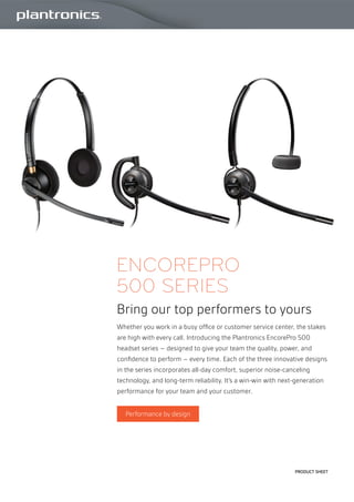 Product Sheet
EncorePro
500 series
Bring our top performers to yours
Whether you work in a busy office or customer service center, the stakes
are high with every call. Introducing the Plantronics EncorePro 500
headset series – designed to give your team the quality, power, and
confidence to perform – every time. Each of the three innovative designs
in the series incorporates all-day comfort, superior noise-canceling
technology, and long-term reliability. It’s a win-win with next-generation
performance for your team and your customer.
Performance by design
 