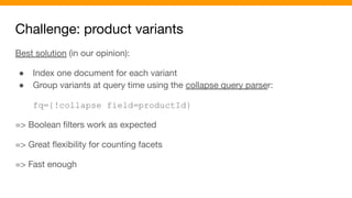 Challenge: product variants
Best solution (in our opinion):
● Index one document for each variant
● Group variants at query time using the collapse query parser:
fq={!collapse field=productId}
=> Boolean ﬁlters work as expected
=> Great ﬂexibility for counting facets
=> Fast enough
 