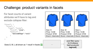 Challenge: product variants in facets
Size: S
Price: 12.99
Product: 9739
Brand: inteemate
Size: M
Price: 13.99
Product: 9739
Brand: inteemate
Size: L
Price: 13.99
Product: 9739
Brand: inteemate
...
post filter query
fq={!collapse
field=productId
tag=coll}
For facet counts of variant
attributes we’ll have to tag and
exclude collapse ﬁlter:
"facet": {
"size": {
"type": "terms",
"field": "size",
"domain": {
"excludeTags":"coll"
}
}
}
Sizes S, M, L all shown as ‘1 result’ in facets ✅
 