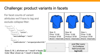 Challenge: product variants in facets
Size: S
Price: 12.99
Product: 9739
Brand: inteemate
Size: M
Price: 13.99
Product: 9739
Brand: inteemate
Size: L
Price: 13.99
Product: 9739
Brand: inteemate
...
post filter query
fq={!collapse
field=productId
tag=coll}
For facet counts of variant
attributes we’ll have to tag and
exclude collapse ﬁlter:
"facet": {
"color": {
"type": "terms",
"field": "color",
"domain": {
"excludeTags":"coll"
},
facet: {
"numProducts":"unique(productId)"
}
}
}
Sizes S, M, L all shown as ‘1 result’ in facets ✅
Color ‘Blue’ shown as ‘1 result’ in facets ✅
 