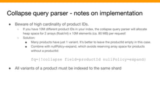 Collapse query parser - notes on implementation
● Beware of high cardinality of product IDs.
○ If you have 10M diﬀerent product IDs in your index, the collapse query parser will allocate
heap space for 2 arrays (ﬂoat/int) x 10M elements (ca. 80 MB) per request!
○ Solution:
■ Many products have just 1 variant. It’s better to leave the productId empty in this case.
■ Combine with nullPolicy=expand, which avoids reserving array space for products
without a productId:
fq={!collapse field=productId nullPolicy=expand}
● All variants of a product must be indexed to the same shard
 