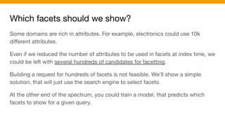 Which facets should we show?
Some domains are rich in attributes. For example, electronics could use 10k
diﬀerent attributes.
Even if we reduced the number of attributes to be used in facets at index time, we
could be left with several hundreds of candidates for facetting.
Building a request for hundreds of facets is not feasible. We’ll show a simple
solution, that will just use the search engine to select facets.
At the other end of the spectrum, you could train a model, that predicts which
facets to show for a given query.
 