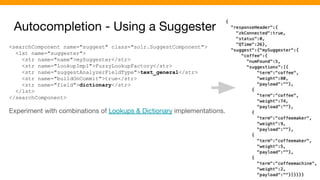 Autocompletion - Using a Suggester
<searchComponent name="suggest" class="solr.SuggestComponent">
<lst name="suggester">
<str name="name">mySuggester</str>
<str name="lookupImpl">FuzzyLookupFactory</str>
<str name="suggestAnalyzerFieldType">text_general</str>
<str name="buildOnCommit">true</str>
<str name="field">dictionary</str>
</lst>
</searchComponent>
Experiment with combinations of Lookups & Dictionary implementations.
 