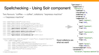 Spellchecking - Using Solr component
Two ﬂavours: “coﬀfee --> coﬀee”, collations: “expresso machine”
-->“espresso machine”
<str name="spellcheck">true</str>
<str name="spellcheck.dictionary">title</str>
<str name="spellcheck.onlyMorePopular">true</str>
<str name="spellcheck.extendedResults">true</str>
<str name="spellcheck.collate">true</str>
<str name="spellcheck.maxCollations">100</str>
<str name="spellcheck.maxCollationTries">5</str>
<str name="spellcheck.count">5</str>
<str name="spellcheck.collateParam.mm">100%</str>
<searchComponent name="suggest" class="solr.SuggestComponent">
<lst name="suggester">
<str name="name">mySuggester</str>
<str name="lookupImpl">FuzzyLookupFactory</str>
<str name="suggestAnalyzerFieldType">text_general</str>
<str name="buildOnCommit">true</str>
<str name="field">dictionary</str>
</lst>
</searchComponent>
Good collations are
what we want!
 