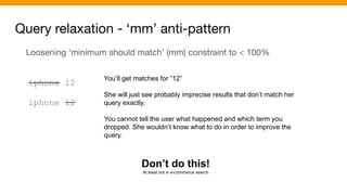 Query relaxation - ‘mm’ anti-pattern
Loosening ‘minimum should match’ (mm) constraint to < 100%
iphone 12
iphone 12
You’ll get matches for “12”
She will just see probably imprecise results that don’t match her
query exactly.
You cannot tell the user what happened and which term you
dropped. She wouldn’t know what to do in order to improve the
query.
Don’t do this!
At least not in e-commerce search
 