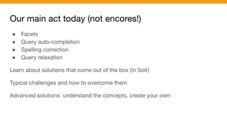 Our main act today (not encores!)
● Facets
● Query auto-completion
● Spelling correction
● Query relaxation
Learn about solutions that come out of the box (in Solr)
Typical challenges and how to overcome them
Advanced solutions: understand the concepts, create your own
 