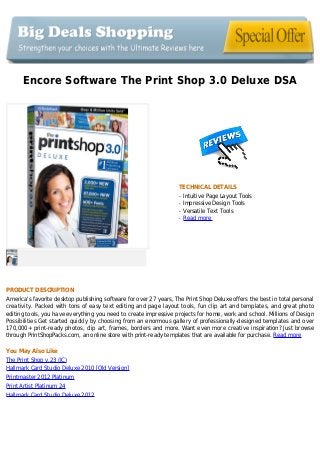 Encore Software The Print Shop 3.0 Deluxe DSA
TECHNICAL DETAILS
Intuitive Page Layout Toolsq
Impressive Design Toolsq
Versatile Text Toolsq
Read moreq
PRODUCT DESCRIPTION
America's favorite desktop publishing software for over 27 years, The Print Shop Deluxe offers the best in total personal
creativity. Packed with tons of easy text editing and page layout tools, fun clip art and templates, and great photo
editing tools, you have everything you need to create impressive projects for home, work and school. Millions of Design
Possibilities Get started quickly by choosing from an enormous gallery of professionally-designed templates and over
170,000+ print-ready photos, clip art, frames, borders and more. Want even more creative inspiration? Just browse
through PrintShopPacks.com, an online store with print-ready templates that are available for purchase. Read more
You May Also Like
The Print Shop v.23 (JC)
Hallmark Card Studio Deluxe 2010 [Old Version]
Printmaster 2012 Platinum
Print Artist Platinum 24
Hallmark Card Studio Deluxe 2012
 
