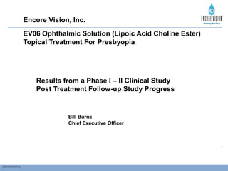 CONFIDENTIAL
1
EV06 Ophthalmic Solution (Lipoic Acid Choline Ester)
Topical Treatment For Presbyopia
Results from a Phase I – II Clinical Study
Post Treatment Follow-up Study Progress
Encore Vision, Inc.
Bill Burns
Chief Executive Officer
 