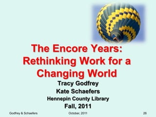 The Encore Years:
        Rethinking Work for a
          Changing World
                         Tracy Godfrey
                         Kate Schaefers
                      Hennepin County Library
                            Fall, 2011
Godfrey & Schaefers           October, 2011     26
 