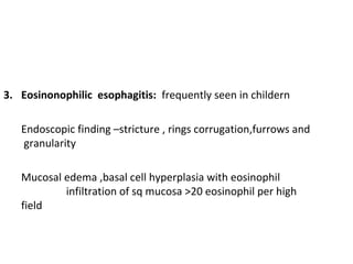 3. Eosinonophilic esophagitis: frequently seen in childern
Endoscopic finding –stricture , rings corrugation,furrows and
granularity
Mucosal edema ,basal cell hyperplasia with eosinophil
infiltration of sq mucosa >20 eosinophil per high
field

 