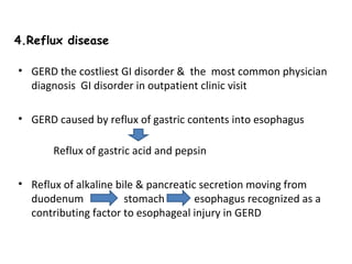 4.Reflux disease
• GERD the costliest GI disorder & the most common physician
diagnosis GI disorder in outpatient clinic visit
• GERD caused by reflux of gastric contents into esophagus
Reflux of gastric acid and pepsin
• Reflux of alkaline bile & pancreatic secretion moving from
duodenum
stomach
esophagus recognized as a
contributing factor to esophageal injury in GERD

 