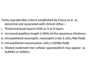 Fairly reproducible criteria established by Fiocca et al as
abnormal and associated with clinical reflux –
i. Thickened basal layer(>15%) or 5 to 6 layers
ii. Increased papillary length (>50%) of the squamous thickness
iii. Intraepithelial eosinophil ,neutrophil (>1to 2 cells /40x field)
iv. Intraepithelial mononuclear cells.(>10/40x field)
v. Dilated /widened inter cellular spaces(which may appear as
bubbles or ladders.

 