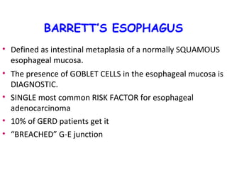 BARRETT’S ESOPHAGUS
• Defined as intestinal metaplasia of a normally SQUAMOUS
esophageal mucosa.
• The presence of GOBLET CELLS in the esophageal mucosa is
DIAGNOSTIC.
• SINGLE most common RISK FACTOR for esophageal
adenocarcinoma
• 10% of GERD patients get it
• “BREACHED” G-E junction

 