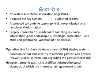 Gastritis

• No widely accepted classification of gastritis
• Updated Sydney System
Published in 1997
• Attempted to combine topographical, morphological and
etiological information
• Largely unused bec of inadequate sampling & clinical
information ,poor endoscopic & histologic correlation and
ethic and geographic variation of the disease
Operative Link for Gastritis Assessment (OLGA) staging system:
Based on extent and severity of atrophic gastritis and provide
relevant clinical information regarding the gastric cancer risk.
However, atrophic gastritis is a difficult histopathological
diagnosis of which the interobserver agreement is low.

 