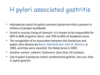 H pylori associated gastritis
• Helicobacter pylori (H pylori) common bacterium that is present in
millions of people worldwide
• found in mucous lining of stomach. It is known to be responsible for
60% to 80% of gastric ulcers and 70% to 90% of duodenal ulcers
• The recognition of an association between this bacterium and
peptic ulcer disease by Barry Marshall and John R. Warren, in
1983, and they were awarded the Nobel prize in 2005
• Another varient called H. heilmannii (less than 1% isolates)
• Like H pylori it produces antral predominant gastritis ,less sev, than
H. pylori gastritis

 