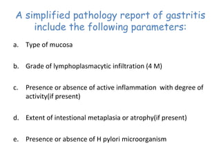 A simplified pathology report of gastritis
include the following parameters:
a. Type of mucosa
b. Grade of lymphoplasmacytic infiltration (4 M)
c.

Presence or absence of active inflammation with degree of
activity(if present)

d. Extent of intestional metaplasia or atrophy(if present)
e. Presence or absence of H pylori microorganism

 