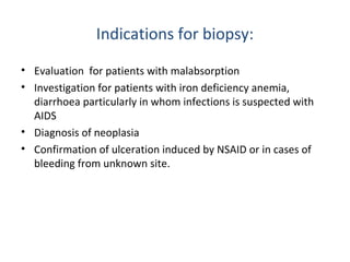 Indications for biopsy:
• Evaluation for patients with malabsorption
• Investigation for patients with iron deficiency anemia,
diarrhoea particularly in whom infections is suspected with
AIDS
• Diagnosis of neoplasia
• Confirmation of ulceration induced by NSAID or in cases of
bleeding from unknown site.

 