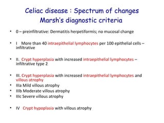 Celiac disease : Spectrum of changes
Marsh’s diagnostic criteria
•

0 – preinfiltrative: Dermatitis herpetiformis; no mucosal change

•

I More than 40 intraepithelial lymphocytes per 100 epithelial cells –
infiltrative

•

II. Crypt hyperplasia with increased intraepithelial lymphocytes –
infiltrative type 2

•
•
•
•

III. Crypt hyperplasia with increased intraepithelial lymphocytes and
villous atrophy
IIIa Mild villous atrophy
IIIb Moderate villous atrophy
IIIc Severe villous atrophy

•

IV Crypt hypoplasia with villous atrophy

 
