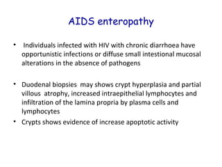 AIDS enteropathy
•

Individuals infected with HIV with chronic diarrhoea have
opportunistic infections or diffuse small intestional mucosal
alterations in the absence of pathogens

• Duodenal biopsies may shows crypt hyperplasia and partial
villous atrophy, increased intraepithelial lymphocytes and
infiltration of the lamina propria by plasma cells and
lymphocytes
• Crypts shows evidence of increase apoptotic activity

 