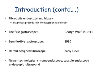 Introduction (contd….)
• Fibrooptic endoscopy and biopsy
– diagnostic procedure in investigation GI disorder

• The first gastroscope:

George Wolf in 1911

• Semiflexible gastroscope:

1930

• Harold designed fibroscope:

early 1950

• Newer technologies: chromoendoscopy, capsule endoscopy
endoscopic ultrasound

 