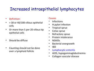 Increased intraepithelial lymphocytes
•
•
•

Definition:
> 30 or 40/100 villous epithelial
cells
Or more than 5 per 20 villous tip
epithelial cells

•

Should be diffuse

•

Counting should not be done
over a lymphoid follicle

Causes
• Infections
• H.pylori infection
• Tropical sprue
• Celiac sprue
• Refractory sprue
• Protein intolerance
• NSAIDs
• Bacterial overgrowth
• IBD
• Lymphocytic enteritis
• AIDS, hypogammaglobulinemia
• Collagen vascular disease

 