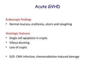 Acute GVHD
Endoscopic findings
• Normal mucosa, erythema, ulcers and sloughing
Histologic features
• Single cell apoptosis in crypts
• Villous blunting
• Loss of crypts
• D/D: CMV infection; chemoradiation-induced damage

 