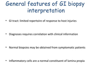 General features of GI biopsy
interpretation
• GI tract: limited repertoire of response to host injuries

• Diagnoses requires correlation with clinical information

• Normal biopsies may be obtained from symptomatic patients

• Inflammatory cells are a normal constituent of lamina propia

 