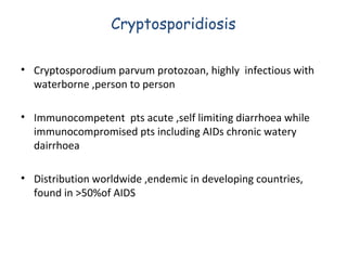 Cryptosporidiosis
• Cryptosporodium parvum protozoan, highly infectious with
waterborne ,person to person
• Immunocompetent pts acute ,self limiting diarrhoea while
immunocompromised pts including AIDs chronic watery
dairrhoea
• Distribution worldwide ,endemic in developing countries,
found in >50%of AIDS

 