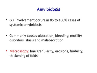 Amyloidosis
• G.I. involvement occurs in 85 to 100% cases of
systemic amyloidosis
• Commonly causes ulceration, bleeding; motility
disorders, stasis and malabsorption
• Macroscopy: fine granularity, erosions, friability,
thickening of folds

 