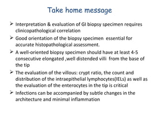 Take home message
 Interpretation & evaluation of GI biopsy specimen requires
clinicopathological correlation
 Good orientation of the biopsy specimen essential for
accurate histopathological assessment.
 A well-oriented biopsy specimen should have at least 4-5
consecutive elongated ,well distended villi from the base of
the tip
 The evaluation of the villous: crypt ratio, the count and
distribution of the intraepithelial lymphocytes(IELs) as well as
the evaluation of the enterocytes in the tip is critical
 Infections can be accompanied by subtle changes in the
architecture and minimal inflammation

 