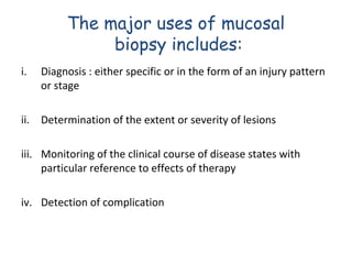 The major uses of mucosal
biopsy includes:
i.

Diagnosis : either specific or in the form of an injury pattern
or stage

ii. Determination of the extent or severity of lesions
iii. Monitoring of the clinical course of disease states with
particular reference to effects of therapy
iv. Detection of complication

 