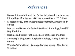 References
• Biopsy Interpretation of the Gastro intestional tract mucosa ,
Elizabeth A. Montigomery & Lysandra voltaggia .2nd Edition
• Mucosal biopsy of the Gastrointestional tract,Whitehead 2nd
edition
• Morson and Dowson’s Gastrointestional Pathology,David W
Day 4th edition
• Robbins and Cortan Pathologic Basis of Disease 8th edition
• Sternberg’s Diagnostic Surgical Pathology, Stancy E.Mills 5th
editon
• Wheater’s Functional Histology, Barbara Young , Alan,James
5th edition

 