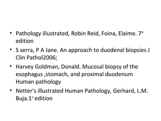 • Pathology illustrated, Robin Reid, Foina, Elaime. 7th
edition
• S serra, P A Jane. An approach to duodenal biopsies J
Clin Pathol2006;
• Harvey Goldman, Donald. Mucosal biopsy of the
esophagus ,stomach, and proximal duodenum
Human pathology
• Netter’s illustrated Human Pathology, Gerhard, L.M.
Buja.1st edition

 