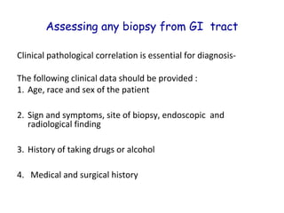 Assessing any biopsy from GI tract
Clinical pathological correlation is essential for diagnosisThe following clinical data should be provided :
1. Age, race and sex of the patient
2. Sign and symptoms, site of biopsy, endoscopic and
radiological finding
3. History of taking drugs or alcohol
4. Medical and surgical history

 