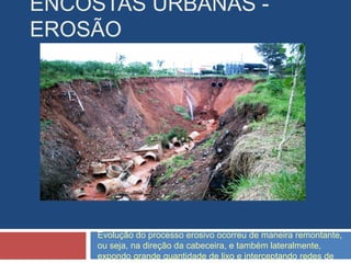 ENCOSTAS URBANAS -
EROSÃO
Evolução do processo erosivo ocorreu de maneira remontante,
ou seja, na direção da cabeceira, e também lateralmente,
expondo grande quantidade de lixo e interceptando redes de
 