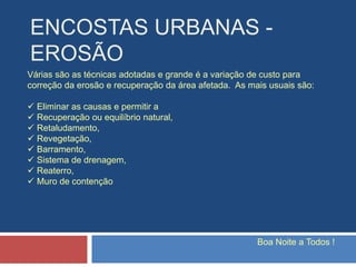ENCOSTAS URBANAS -
EROSÃO
Boa Noite a Todos !
Várias são as técnicas adotadas e grande é a variação de custo para
correção da erosão e recuperação da área afetada. As mais usuais são:
 Eliminar as causas e permitir a
 Recuperação ou equilíbrio natural,
 Retaludamento,
 Revegetação,
 Barramento,
 Sistema de drenagem,
 Reaterro,
 Muro de contenção
 