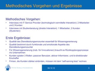 Methodisches Vorgehen und Ergebnisse


Methodisches Vorgehen:
•   Interviews mit IT Service Provider (technologisch-vermittelte Interaktion): 2 Mitarbeiter
    und 2 Kunden
•   Interviews mit Studienberatung (direkte Interaktion): 1 Mitarbeiter, 2 Kunden
    (Studenten)


Erste Ergebnisse:
•   Qualität des Dienstleistungsencounter essentiell für Wissensgenerierung
•   Qualität bestimmt durch funktionale und emotionale Aspekte des
    Dienstleistungsencounter
•   Für Wissensgenerierung (insb. für Innovationen) braucht es Rückkopplungsprozesse
    ins Unternehmen
•   Kunden spielen 3 Rollen: passiver Benutzer, aktiver Informierer, und bi-direktionaler
    Erschaffer
•   Firmen, die Kunden stärker einbinden, müssen mit dem “self-serving bias” rechnen


                                              04.12.12                                     3
 