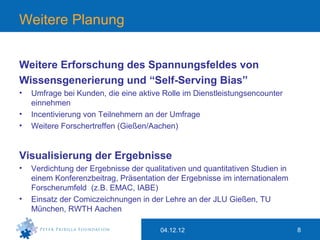 Weitere Planung


Weitere Erforschung des Spannungsfeldes von
Wissensgenerierung und “Self-Serving Bias”
•   Umfrage bei Kunden, die eine aktive Rolle im Dienstleistungsencounter
    einnehmen
•   Incentivierung von Teilnehmern an der Umfrage
•   Weitere Forschertreffen (Gießen/Aachen)


Visualisierung der Ergebnisse
•   Verdichtung der Ergebnisse der qualitativen und quantitativen Studien in
    einem Konferenzbeitrag, Präsentation der Ergebnisse im internationalem
    Forscherumfeld (z.B. EMAC, IABE)
•   Einsatz der Comiczeichnungen in der Lehre an der JLU Gießen, TU
    München, RWTH Aachen

                                        04.12.12                               8
 