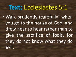Text; Ecclesiastes 5;1
• Walk prudently (carefully) when
you go to the house of God; and
drew near to hear rather than to
give the sacrifice of fools, for
they do not know what they do
evil.
 
