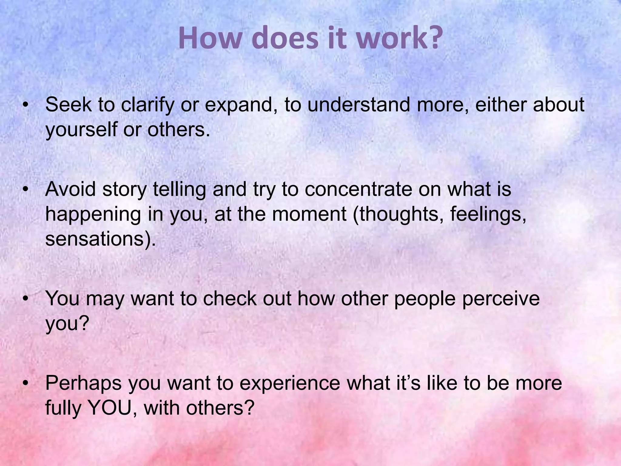 How does it work?
• Seek to clarify or expand, to understand more, either about
yourself or others.
• Avoid story telling and try to concentrate on what is
happening in you, at the moment (thoughts, feelings,
sensations).
• You may want to check out how other people perceive
you?
• Perhaps you want to experience what it’s like to be more
fully YOU, with others?
 