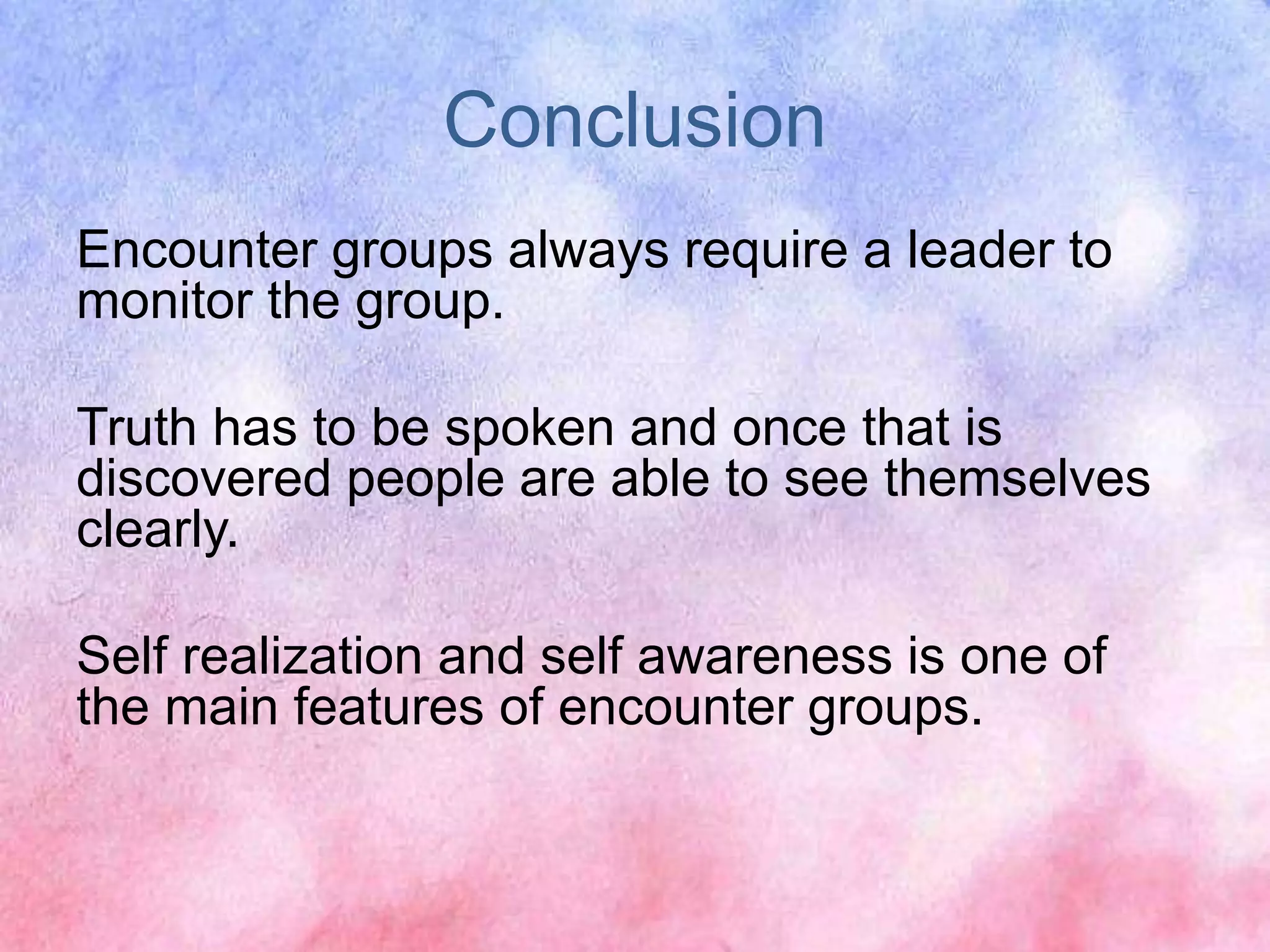 Conclusion
Encounter groups always require a leader to
monitor the group.
Truth has to be spoken and once that is
discovered people are able to see themselves
clearly.
Self realization and self awareness is one of
the main features of encounter groups.
 