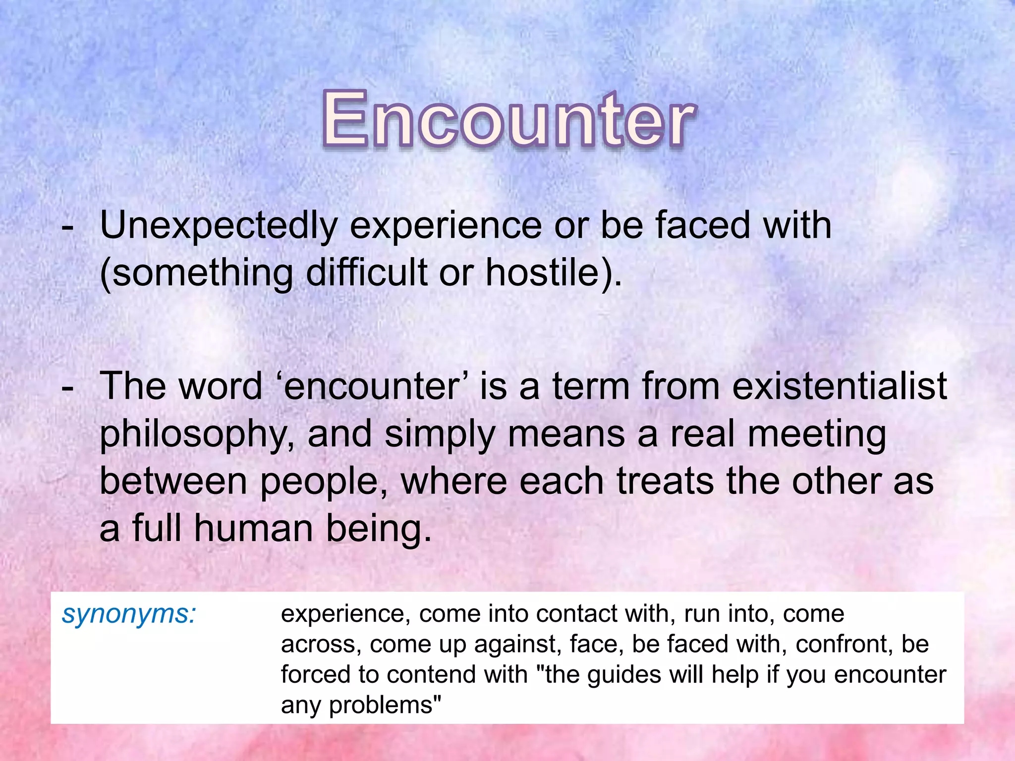 - Unexpectedly experience or be faced with
(something difficult or hostile).
- The word ‘encounter’ is a term from existentialist
philosophy, and simply means a real meeting
between people, where each treats the other as
a full human being.
synonyms: experience, come into contact with, run into, come
across, come up against, face, be faced with, confront, be
forced to contend with "the guides will help if you encounter
any problems"
 